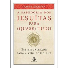 A Sabedoria dos Jesuítas Para (quase) Tudo - Espiritualidade Para a Vida Cotidiana - James Martin