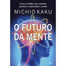 O Futuro da Mente - A Busca Científica Para Entender, Aprimorar e Potencializar A Mente - Kaku, Michio O Futuro da Mente - A Busca Científica Para Entender, Aprimorar e Potencializar A Mente - Kaku, Michio