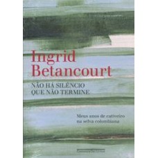 Não Há Silêncio que Não Termine - Meus Anos de Cativeiro na Selva Colombiana - Ingrid Betancourt Não Há Silêncio que Não Termine - Meus Anos de Cativeiro na Selva Colombiana - Ingrid Betancourt